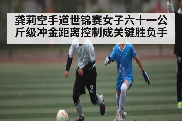 龚莉空手道世锦赛女子六十一公斤级冲金距离控制成关键胜负手